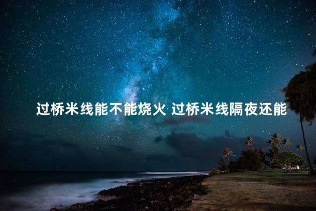 过桥米线能不能烧火 过桥米线隔夜还能吃吗